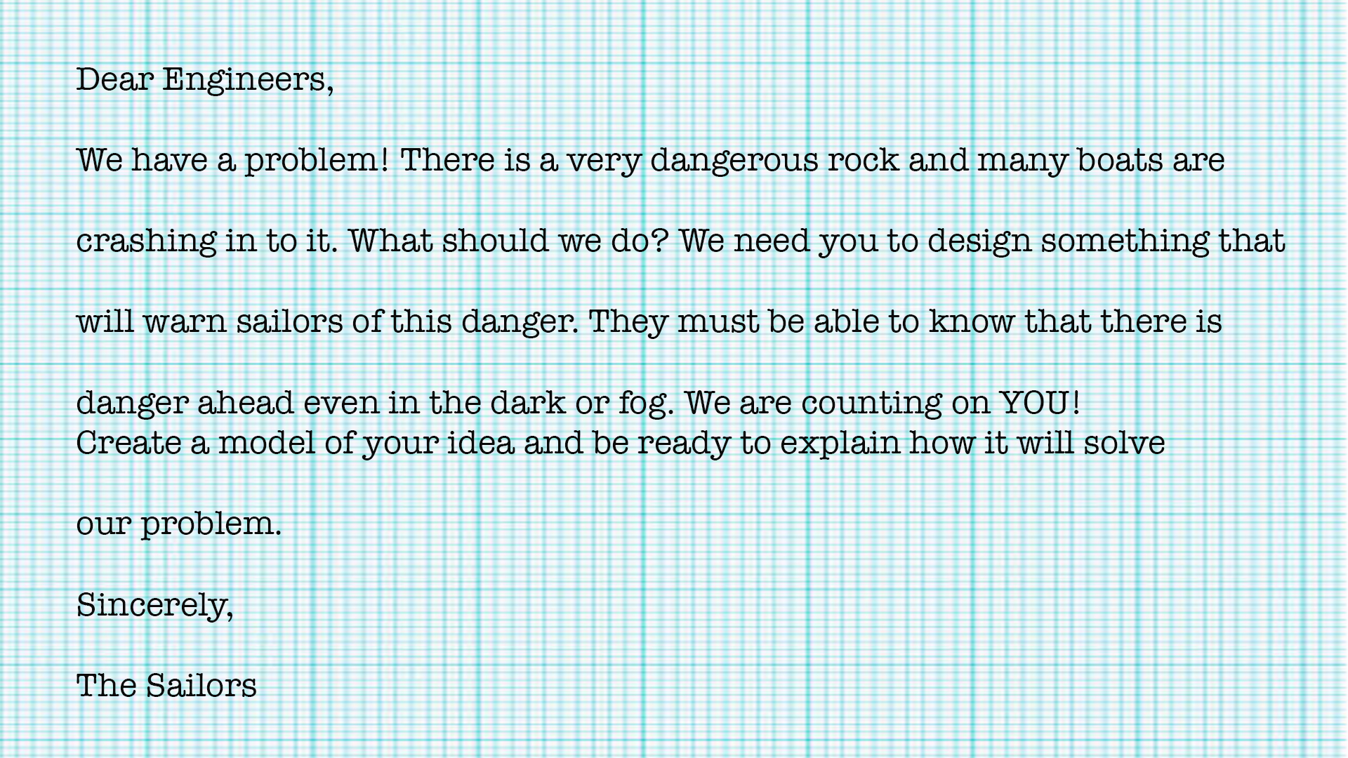 Dear Engineers, we have a problem! There is a very dangerous rock and many boats are crashing into it. What should we do? We need you to design something that will warn sailors of this danger. They must be able to know that there is danger ahead event in the dark or fog. We are counting on YOU! Create a model of your idea and be ready to explain hot it will solve our problem. Sincerely, the Sailors.